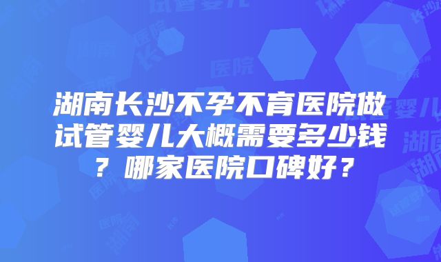 湖南长沙不孕不育医院做试管婴儿大概需要多少钱?哪家医院口碑好?
