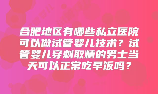 合肥地区有哪些私立医院可以做试管婴儿技术？试管婴儿穿刺取精的男士当天可以正常吃早饭吗？