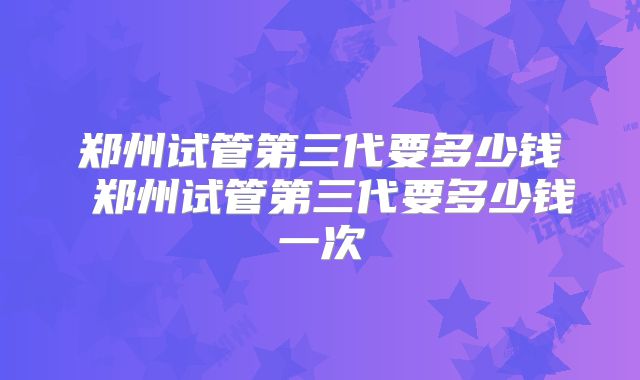 郑州试管第三代要多少钱 郑州试管第三代要多少钱一次