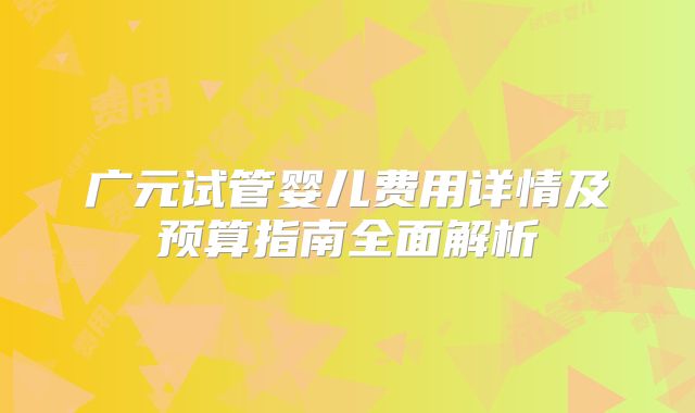 广元试管婴儿费用详情及预算指南全面解析