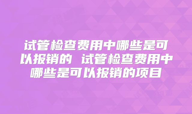试管检查费用中哪些是可以报销的 试管检查费用中哪些是可以报销的项目