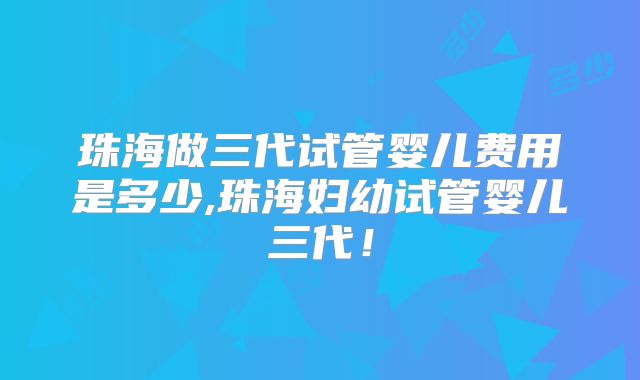 珠海做三代试管婴儿费用是多少,珠海妇幼试管婴儿三代！