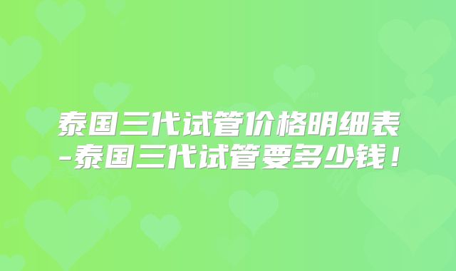 泰国三代试管价格明细表-泰国三代试管要多少钱！