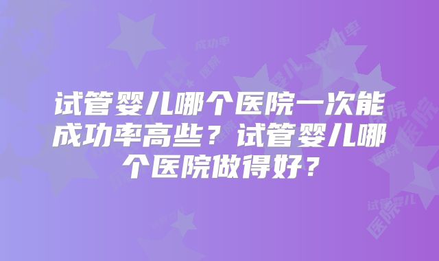 试管婴儿哪个医院一次能成功率高些?试管婴儿哪个医院做得好?