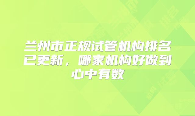 兰州市正规试管机构排名已更新,哪家机构好做到心中有数