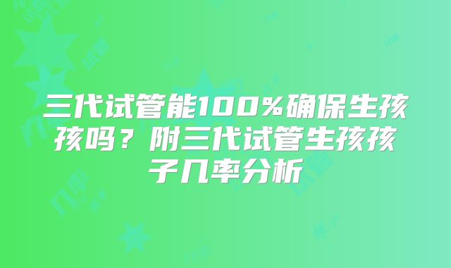 三代试管能100%确保生孩孩吗？附三代试管生孩孩子几率分析
