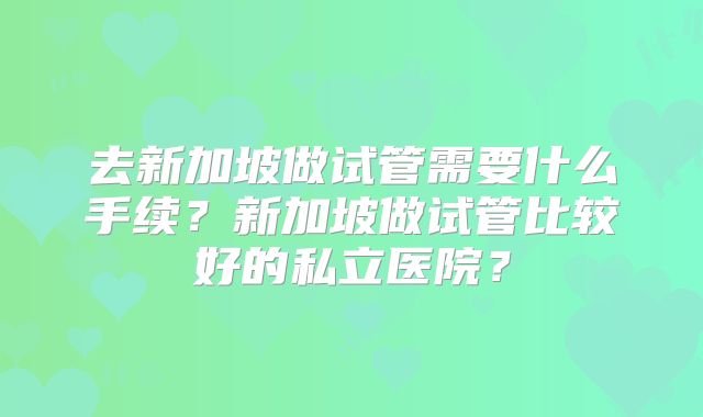 去新加坡做试管需要什么手续？新加坡做试管比较好的私立医院？