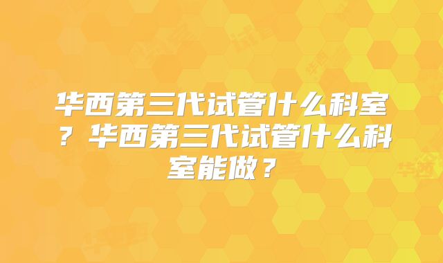 华西第三代试管什么科室？华西第三代试管什么科室能做？