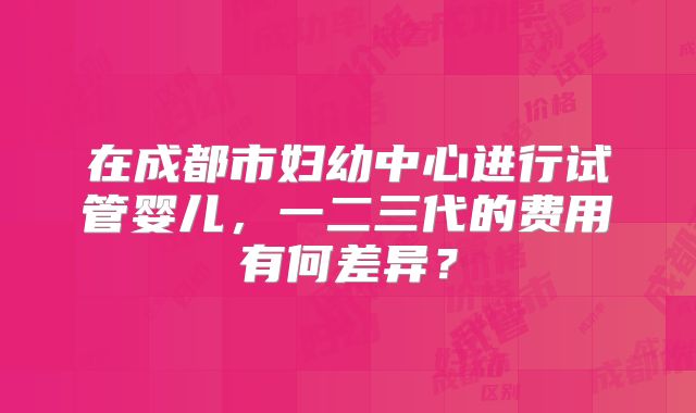 在成都市妇幼中心进行试管婴儿,一二三代的费用有何差异?