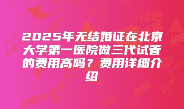 2025年无结婚证在北京大学第一医院做三代试管的费用高吗?费用详细介绍