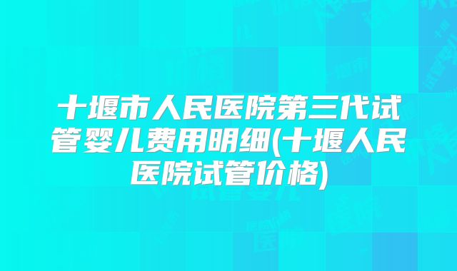 十堰市人民医院第三代试管婴儿费用明细(十堰人民医院试管价格)