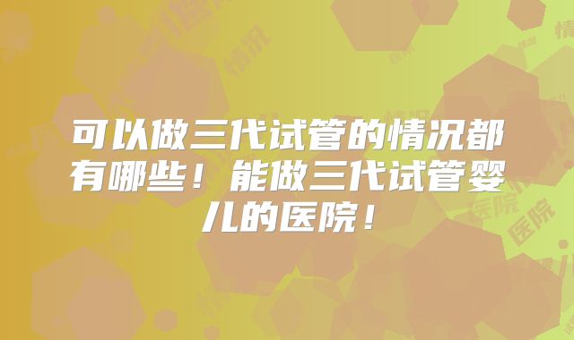 可以做三代试管的情况都有哪些！能做三代试管婴儿的医院！