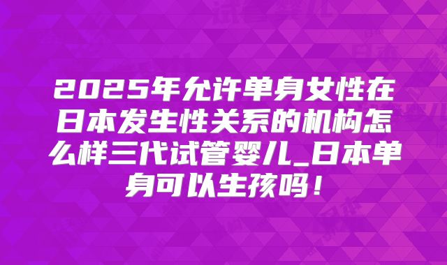 2025年允许单身女性在日本发生性关系的机构怎么样三代试管婴儿_日本单身可以生孩吗!