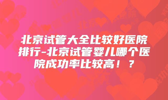 北京试管大全比较好医院排行-北京试管婴儿哪个医院成功率比较高！？