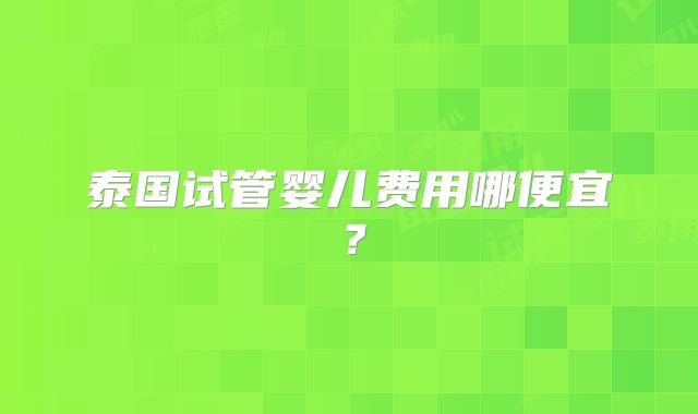 泰国试管婴儿费用哪便宜？