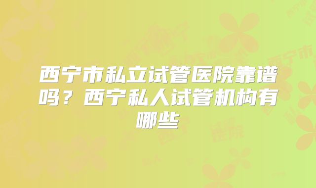 西宁市私立试管医院靠谱吗？西宁私人试管机构有哪些