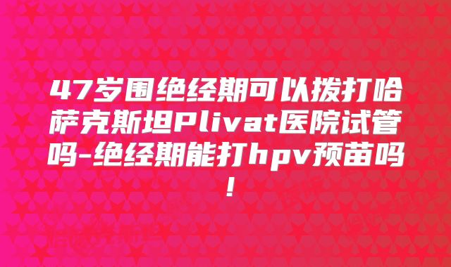 47岁围绝经期可以拨打哈萨克斯坦Plivat医院试管吗-绝经期能打hpv预苗吗!