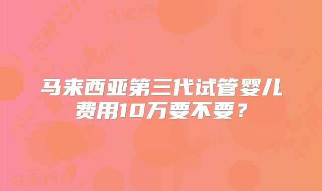 马来西亚第三代试管婴儿费用10万要不要？