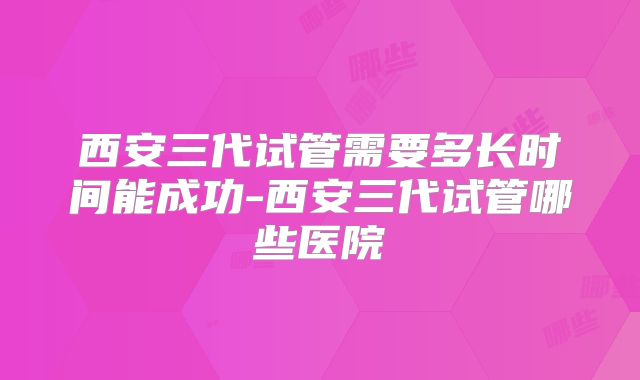 西安三代试管需要多长时间能成功-西安三代试管哪些医院