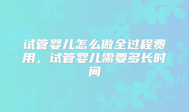 试管婴儿怎么做全过程费用，试管婴儿需要多长时间