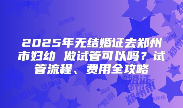 2025年无结婚证去郑州市妇幼 做试管可以吗？试管流程、费用全攻略