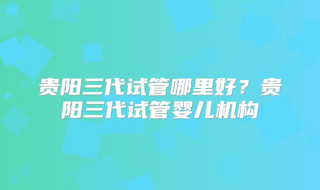 贵阳三代试管哪里好？贵阳三代试管婴儿机构