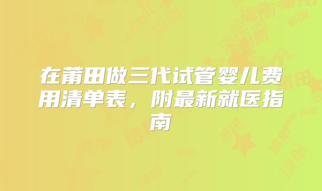 在莆田做三代试管婴儿费用清单表，附最新就医指南