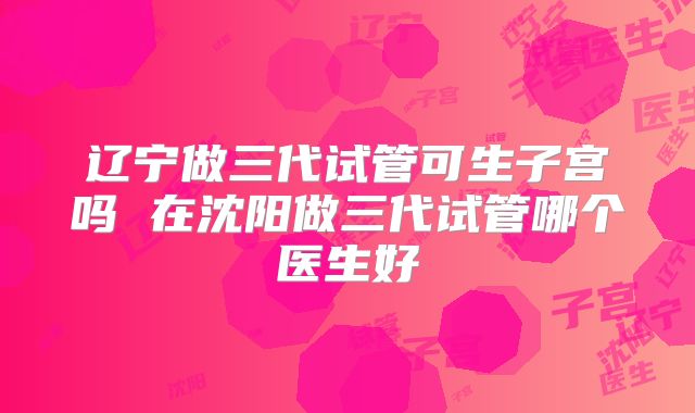 辽宁做三代试管可生子宫吗 在沈阳做三代试管哪个医生好