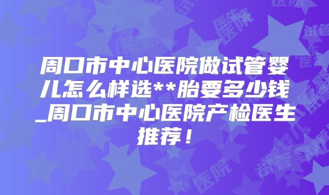 周口市中心医院做试管婴儿怎么样选**胎要多少钱_周口市中心医院产检医生推荐！