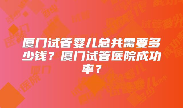 厦门试管婴儿总共需要多少钱？厦门试管医院成功率？