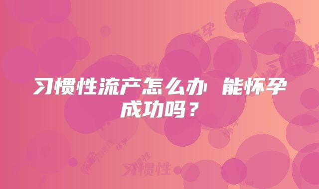 习惯性流产怎么办 能怀孕成功吗?