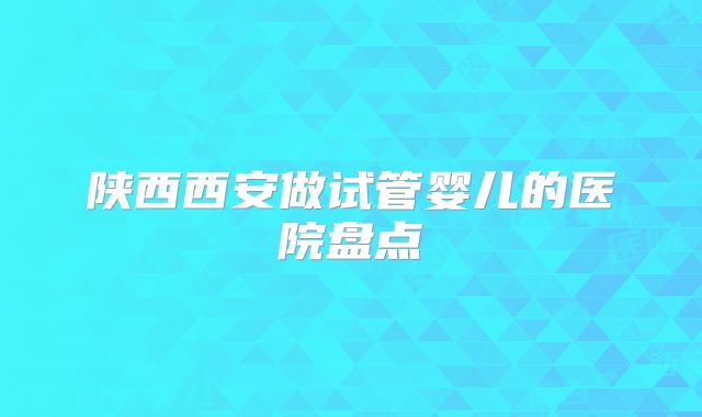陕西西安做试管婴儿的医院盘点