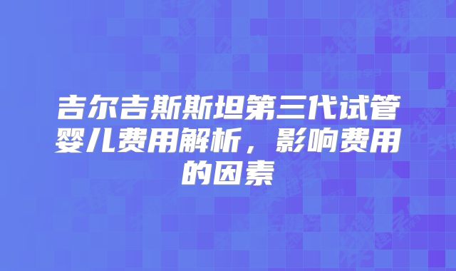 吉尔吉斯斯坦第三代试管婴儿费用解析，影响费用的因素