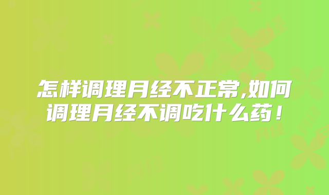 怎样调理月经不正常,如何调理月经不调吃什么药！