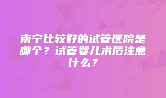 南宁比较好的试管医院是哪个？试管婴儿术后注意什么？