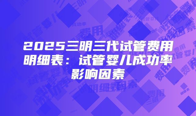 2025三明三代试管费用明细表：试管婴儿成功率影响因素