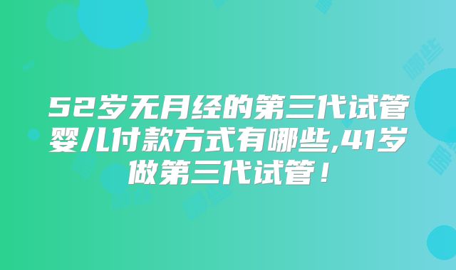 52岁无月经的第三代试管婴儿付款方式有哪些,41岁做第三代试管！
