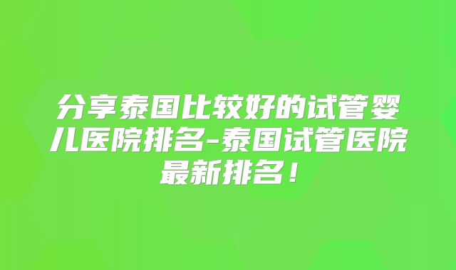 分享泰国比较好的试管婴儿医院排名-泰国试管医院最新排名!