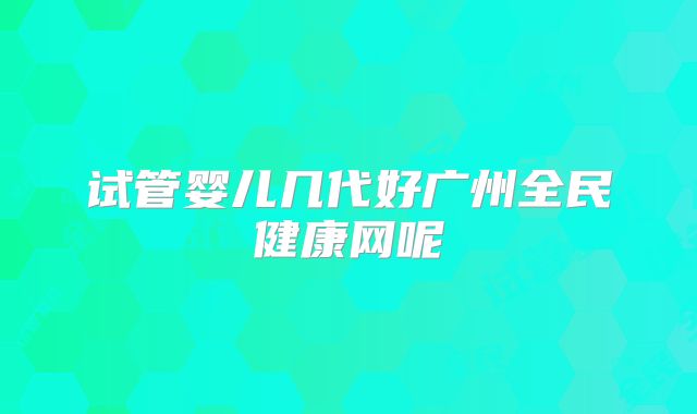 试管婴儿几代好广州全民健康网呢