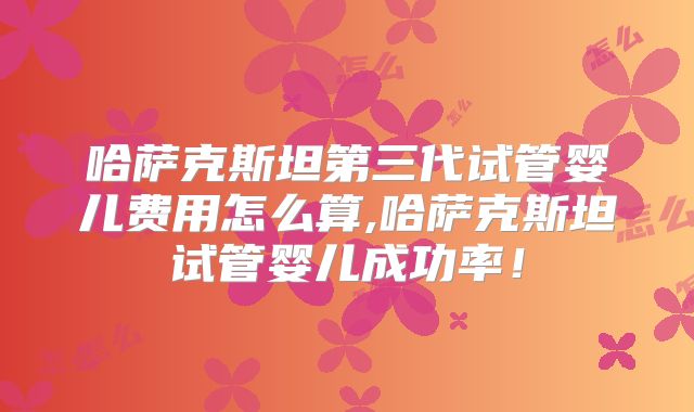哈萨克斯坦第三代试管婴儿费用怎么算,哈萨克斯坦试管婴儿成功率！