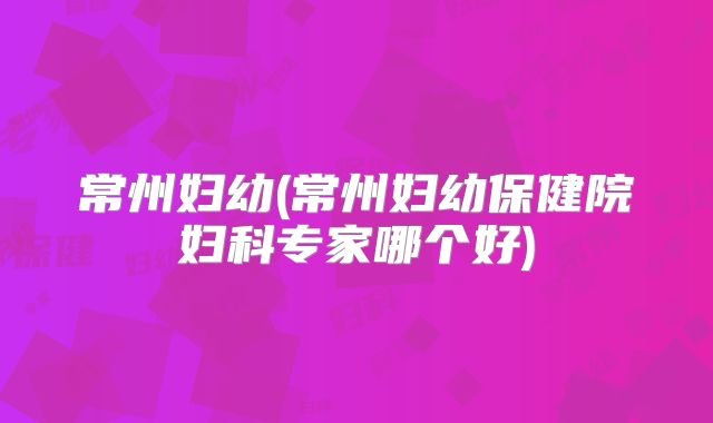常州妇幼(常州妇幼保健院妇科专家哪个好)
