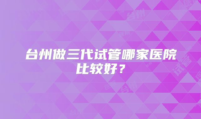 台州做三代试管哪家医院比较好？