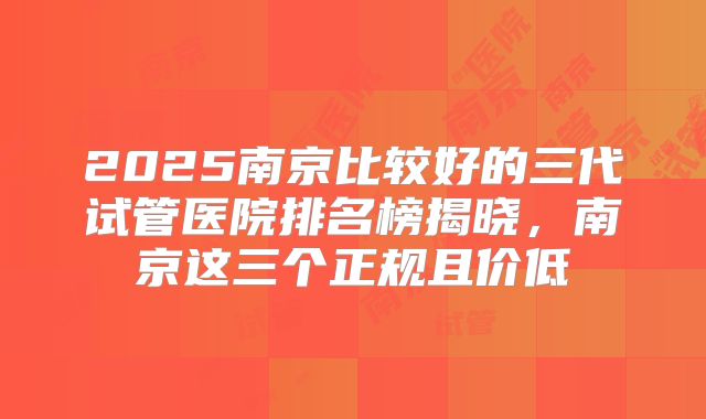 2025南京比较好的三代试管医院排名榜揭晓，南京这三个正规且价低