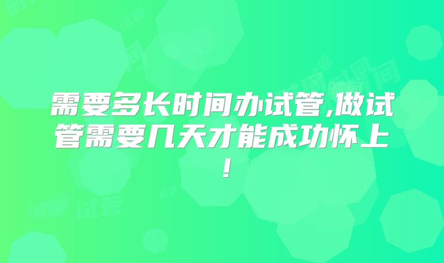 需要多长时间办试管,做试管需要几天才能成功怀上!
