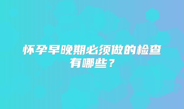怀孕早晚期必须做的检查有哪些？