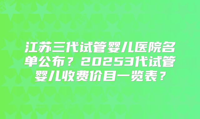 江苏三代试管婴儿医院名单公布？20253代试管婴儿收费价目一览表？