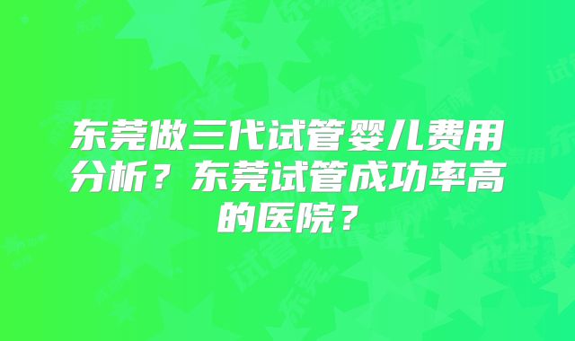 东莞做三代试管婴儿费用分析？东莞试管成功率高的医院？