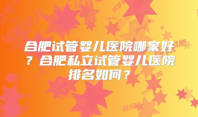 合肥试管婴儿医院哪家好?合肥私立试管婴儿医院排名如何?