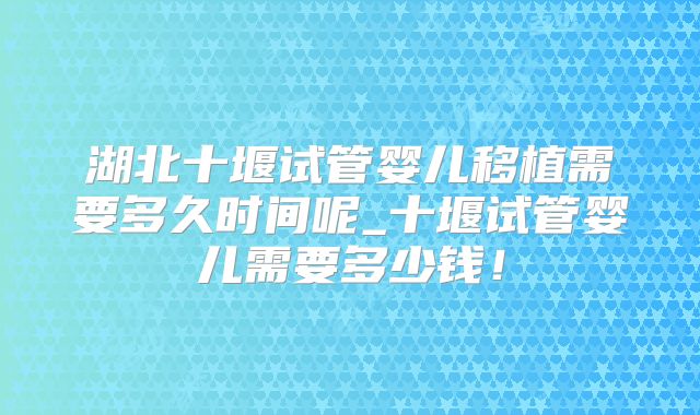 湖北十堰试管婴儿移植需要多久时间呢_十堰试管婴儿需要多少钱！