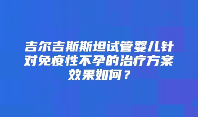 吉尔吉斯斯坦试管婴儿针对免疫性不孕的治疗方案效果如何?